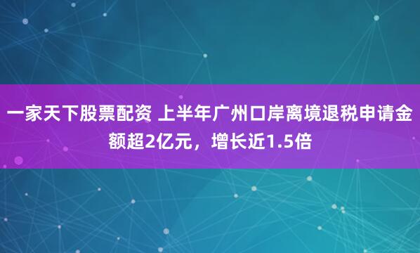 一家天下股票配资 上半年广州口岸离境退税申请金额超2亿元，增长近1.5倍