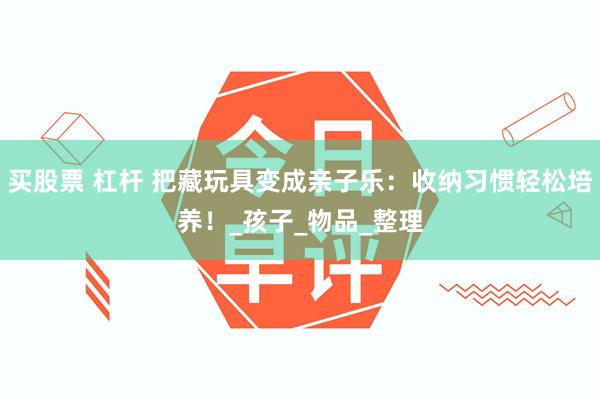 买股票 杠杆 把藏玩具变成亲子乐：收纳习惯轻松培养！_孩子_物品_整理