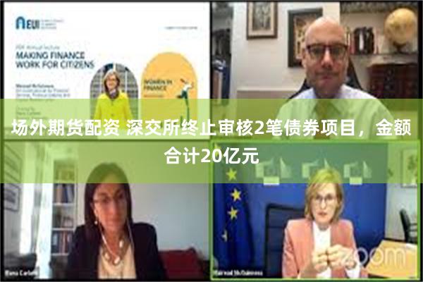 场外期货配资 深交所终止审核2笔债券项目，金额合计20亿元