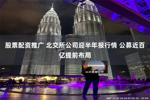 股票配资推广 北交所公司迎半年报行情 公募近百亿提前布局