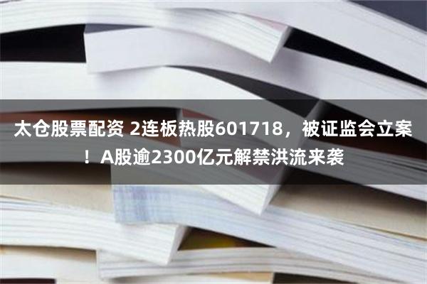 太仓股票配资 2连板热股601718，被证监会立案！A股逾2300亿元解禁洪流来袭