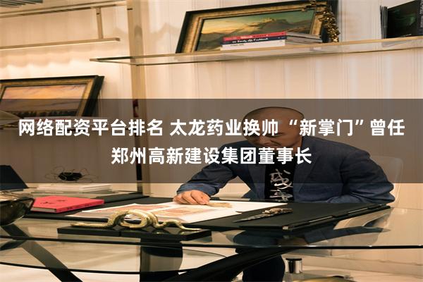 网络配资平台排名 太龙药业换帅 “新掌门”曾任郑州高新建设集团董事长