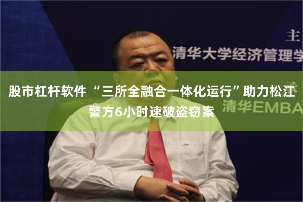 股市杠杆软件 “三所全融合一体化运行”助力松江警方6小时速破盗窃案