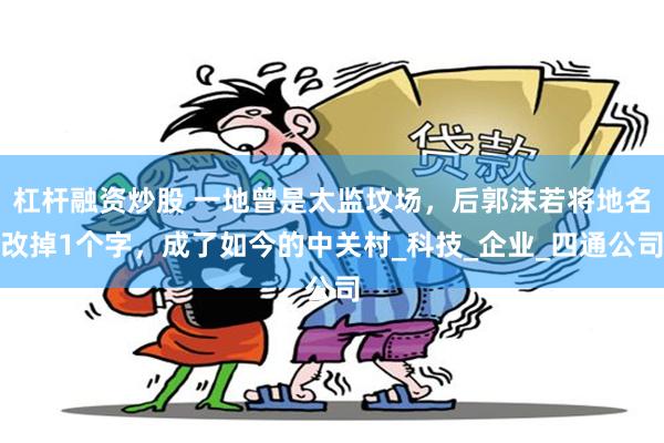 杠杆融资炒股 一地曾是太监坟场，后郭沫若将地名改掉1个字，成了如今的中关村_科技_企业_四通公司