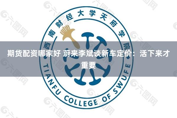 期货配资哪家好 蔚来李斌谈新车定价：活下来才重要