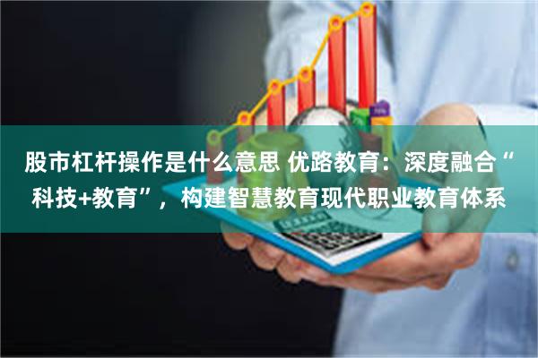股市杠杆操作是什么意思 优路教育：深度融合“科技+教育”，构建智慧教育现代职业教育体系