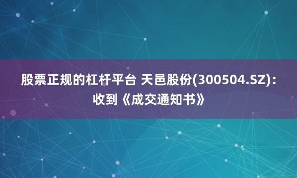股票正规的杠杆平台 天邑股份(300504.SZ)：收到《成交通知书》