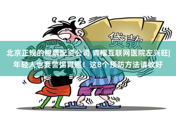 北京正规的股票配资公司 青榴互联网医院左兴旺|年轻人也要警惕胃癌！这8个预防方法请收好