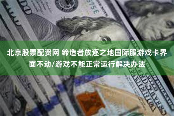 北京股票配资网 缔造者放逐之地国际服游戏卡界面不动/游戏不能正常运行解决办法
