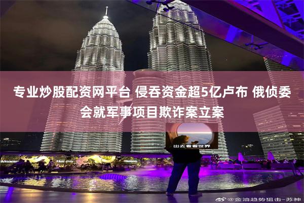 专业炒股配资网平台 侵吞资金超5亿卢布 俄侦委会就军事项目欺诈案立案