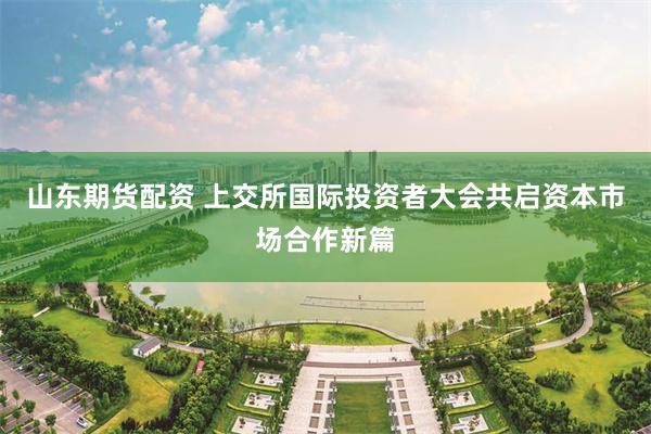 山东期货配资 上交所国际投资者大会共启资本市场合作新篇