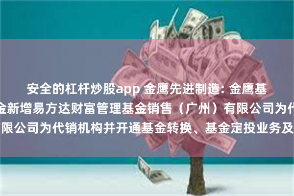 安全的杠杆炒股app 金鹰先进制造: 金鹰基金管理有限公司部分基金新增易方达财富管理基金销售（广州）有限公司为代销机构并开通基金转换、基金定投业务及费率优惠的公告
