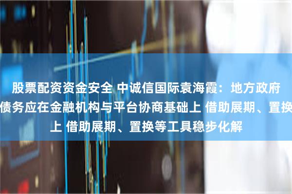 股票配资资金安全 中诚信国际袁海霞：地方政府融资平台经营性债务应在金融机构与平台协商基础上 借助展期、置换等工具稳步化解