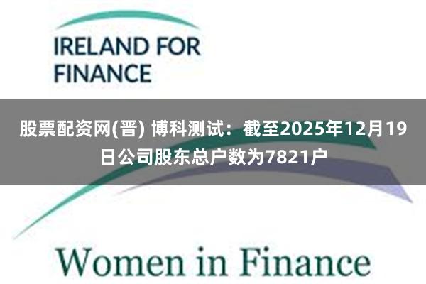 股票配资网(晋) 博科测试：截至2025年12月19日公司股东总户数为7821户